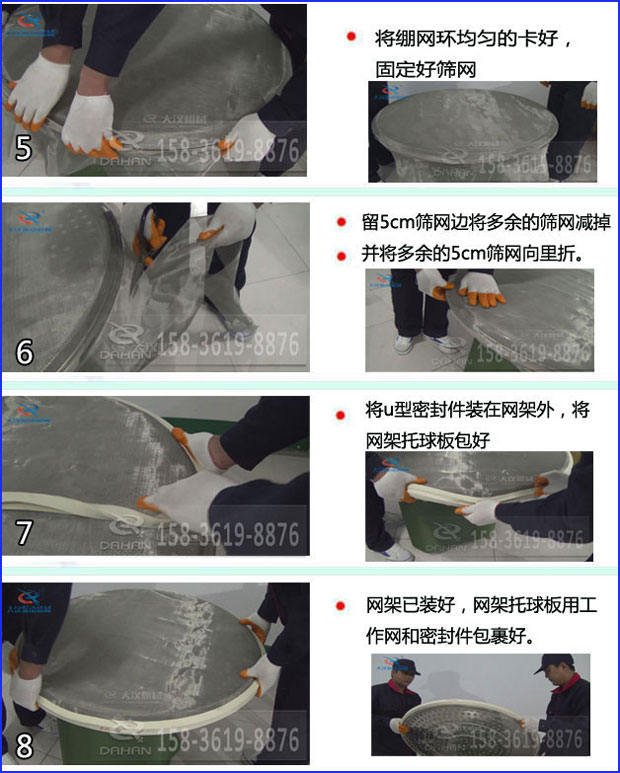 第五步：將旋振篩繃網(wǎng)環(huán)均勻的卡好固定好篩網(wǎng)第六步：留5cm篩網(wǎng)邊將多余的篩網(wǎng)減掉，并將多余的5cm篩網(wǎng)向里折第七步：將u型密封件裝在網(wǎng)架外，將網(wǎng)架托球板包好第八步：網(wǎng)架已裝好，網(wǎng)架托球板用工作網(wǎng)和密封件包裹好。