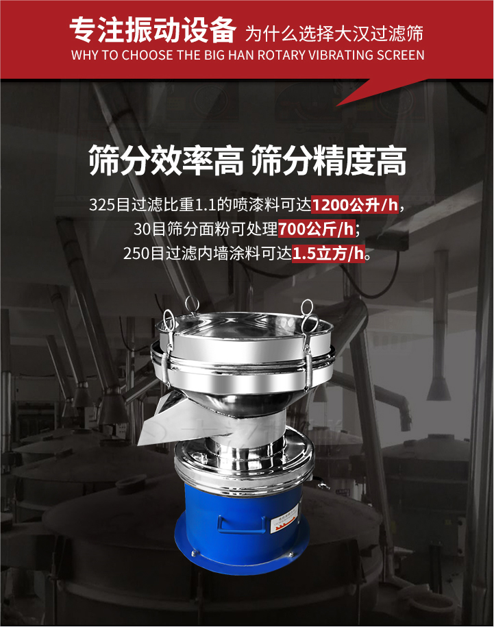 大漢過(guò)濾篩篩分效率高,精度高;325目過(guò)濾比重1:1的噴油漆可達(dá)1200公升/時(shí);30目篩粉面粉可處理700公斤/時(shí);250目過(guò)濾內(nèi)墻涂料可達(dá)1.5立方/h;過(guò)濾篩廠(chǎng)家直銷(xiāo)價(jià)格便宜。過(guò)濾篩適用物料：粘液粉末都可以使用具體產(chǎn)品如下：奶制品，油漆，泥漿，淀粉，果汁等。